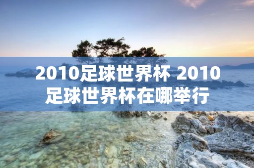 2010足球世界杯 2010足球世界杯在哪举行 2010足球世界杯 2010足球世界杯在哪举行