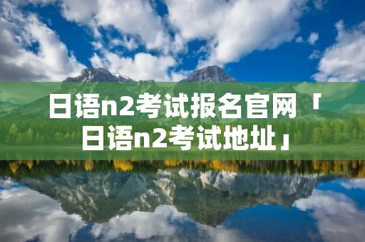日语n2考试报名官网「日语n2考试地址」