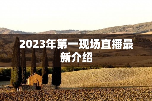 2023年第一现场直播最新介绍 2023年第一现场直播最新介绍