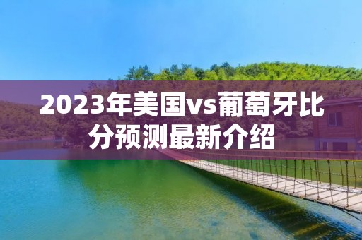 2023年美国vs葡萄牙比分预测最新介绍 2023年美国vs葡萄牙比分预测最新介绍
