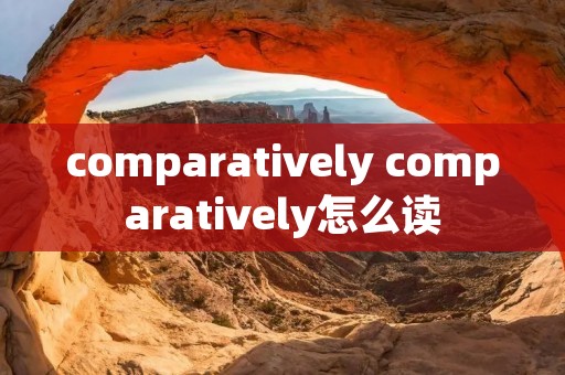 comparatively comparatively怎么读 comparatively comparatively怎么读