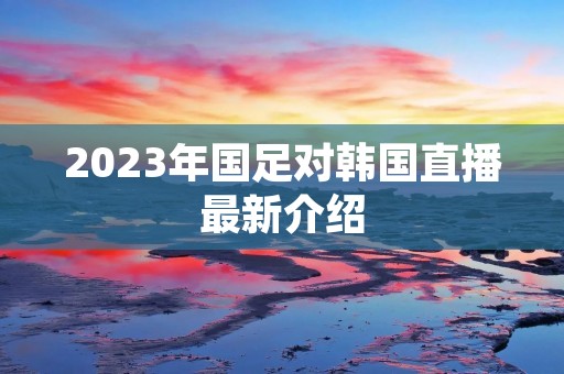 2023年国足对韩国直播最新介绍 2023年国足对韩国直播最新介绍