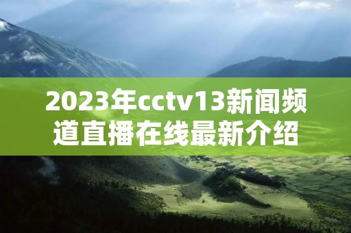 2023年cctv13新闻频道直播在线最新介绍 2023年cctv13新闻频道直播在线最新介绍