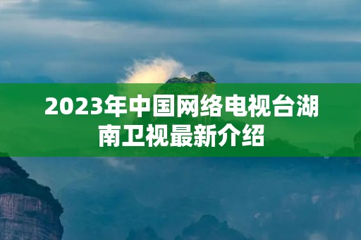2023年中国网络电视台湖南卫视最新介绍 2023年中国网络电视台湖南卫视最新介绍