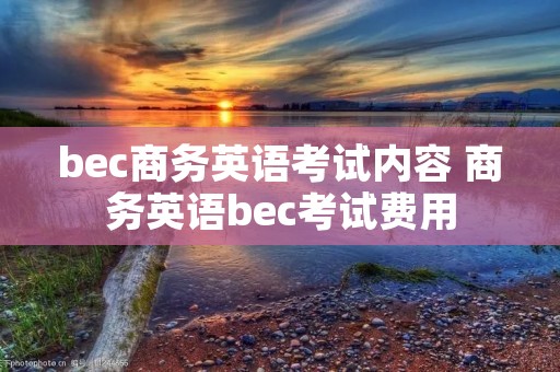 bec商务英语考试内容 商务英语bec考试费用 bec商务英语考试内容 商务英语bec考试费用