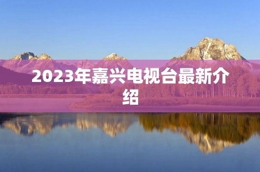 2023年嘉兴电视台最新介绍 2023年嘉兴电视台最新介绍