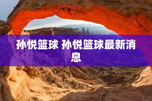 孙悦篮球 孙悦篮球最新消息 孙悦篮球 孙悦篮球最新消息