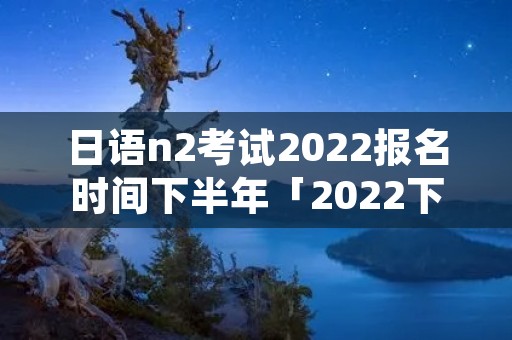 日语n2考试2022报名时间下半年「2022下半年日语n2报名时间」 日语n2考试2022报名时间下半年「2022下半年日语n2报名时间」