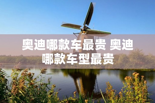 奥迪哪款车最贵 奥迪哪款车型最贵 奥迪哪款车最贵 奥迪哪款车型最贵