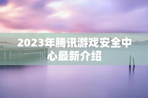 2023年腾讯游戏安全中心最新介绍 2023年腾讯游戏安全中心最新介绍
