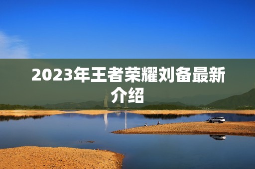 2023年王者荣耀刘备最新介绍 2023年王者荣耀刘备最新介绍