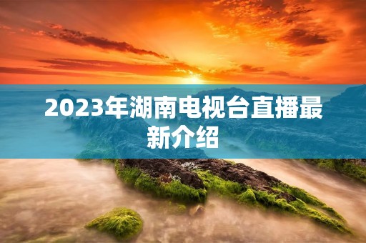 2023年湖南电视台直播最新介绍 2023年湖南电视台直播最新介绍