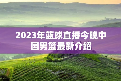 2023年篮球直播今晚中国男篮最新介绍 2023年篮球直播今晚中国男篮最新介绍