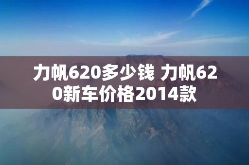 力帆620多少钱 力帆620新车价格2014款 力帆620多少钱 力帆620新车价格2014款