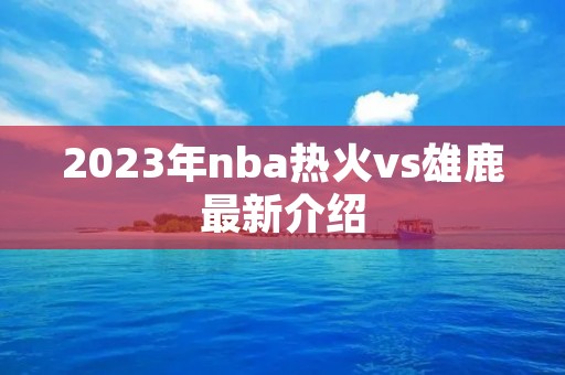 2023年nba热火vs雄鹿最新介绍