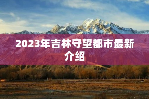 2023年吉林守望都市最新介绍 2023年吉林守望都市最新介绍