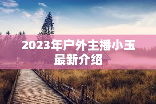 2023年户外主播小玉最新介绍 2023年户外主播小玉最新介绍
