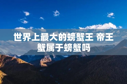 世界上最大的螃蟹王 帝王蟹属于螃蟹吗 世界上最大的螃蟹王 帝王蟹属于螃蟹吗