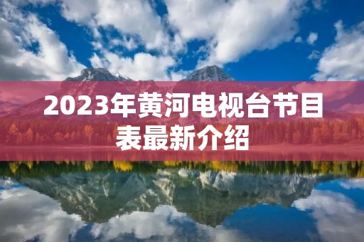 2023年黄河电视台节目表最新介绍 2023年黄河电视台节目表最新介绍