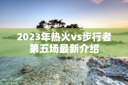 2023年热火vs步行者第五场最新介绍 2023年热火vs步行者第五场最新介绍