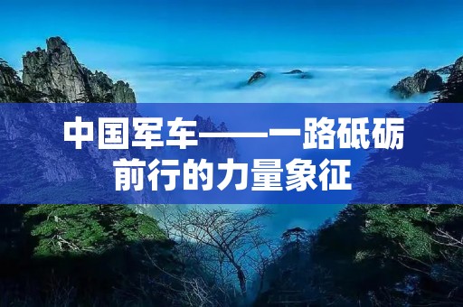 中国军车——一路砥砺前行的力量象征 中国军车——一路砥砺前行的力量象征