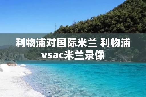 利物浦对国际米兰 利物浦vsac米兰录像 利物浦对国际米兰 利物浦vsac米兰录像