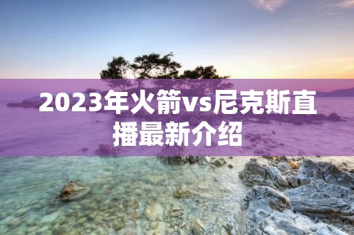 2023年火箭vs尼克斯直播最新介绍 2023年火箭vs尼克斯直播最新介绍