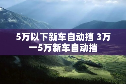 5万以下新车自动挡 3万一5万新车自动挡 5万以下新车自动挡 3万一5万新车自动挡
