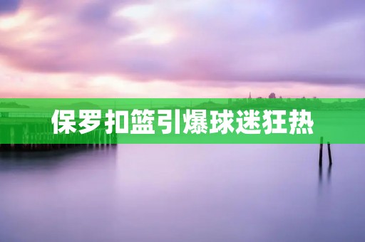 保罗扣篮引爆球迷狂热 保罗扣篮引爆球迷狂热
