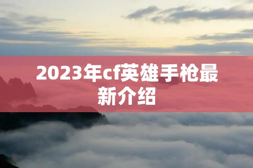 2023年cf英雄手枪最新介绍 2023年cf英雄手枪最新介绍