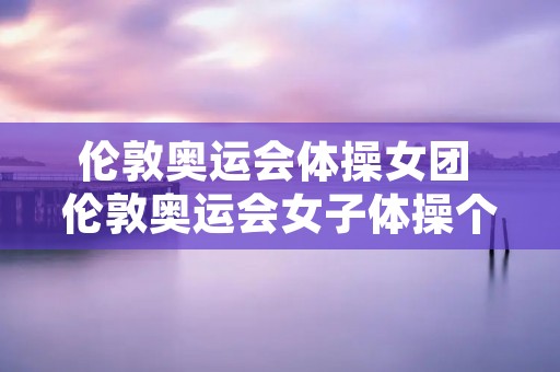 伦敦奥运会体操女团 伦敦奥运会女子体操个人全能决赛 伦敦奥运会体操女团 伦敦奥运会女子体操个人全能决赛