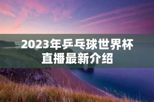 2023年乒乓球世界杯直播最新介绍