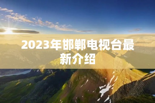 2023年邯郸电视台最新介绍 2023年邯郸电视台最新介绍