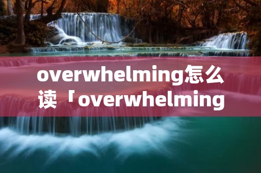 overwhelming怎么读「overwhelming怎么读音」 overwhelming怎么读「overwhelming怎么读音」