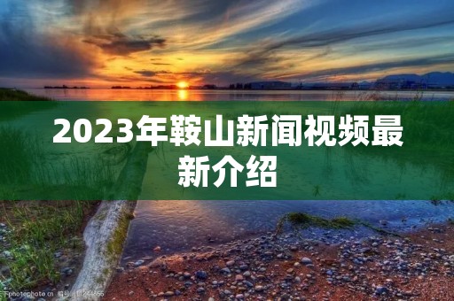 2023年鞍山新闻视频最新介绍