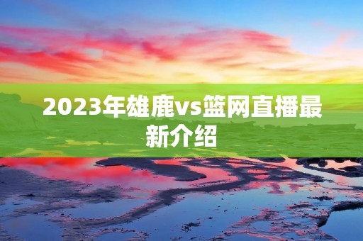 2023年雄鹿vs篮网直播最新介绍 2023年雄鹿vs篮网直播最新介绍