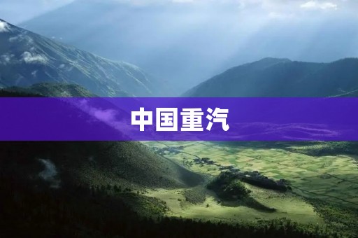 中国重汽：引领中国重型汽车产业的先锋
