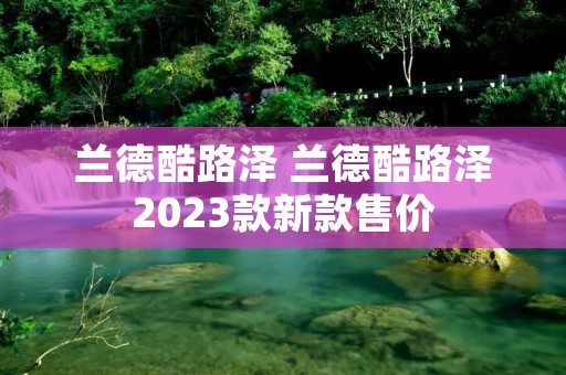 兰德酷路泽 兰德酷路泽2023款新款售价 兰德酷路泽 兰德酷路泽2023款新款售价