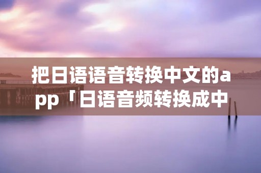 把日语语音转换中文的app「日语音频转换成中文」