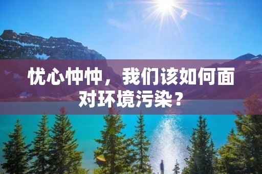 忧心忡忡,我们该如何面对环境污染?