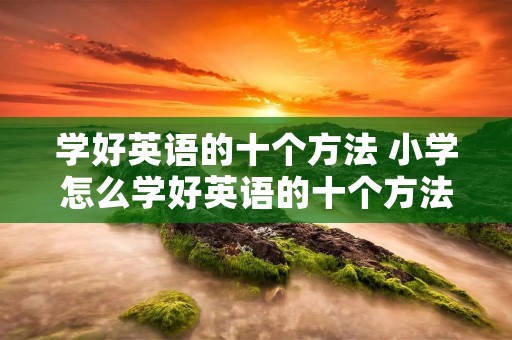 学好英语的十个方法 小学怎么学好英语的十个方法