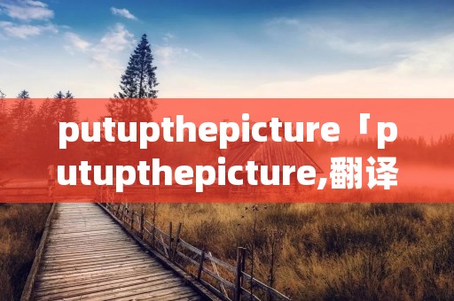 putupthepicture「putupthepicture,翻译中文」 putupthepicture「putupthepicture,翻译中文」