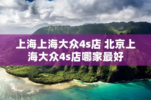 上海上海大众4s店 北京上海大众4s店哪家最好