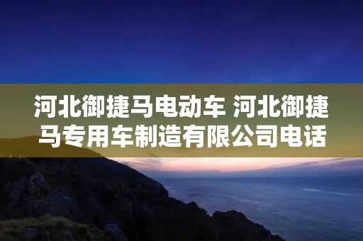 河北御捷马电动车 河北御捷马专用车制造有限公司** 河北御捷马电动车 河北御捷马专用车制造有限公司**