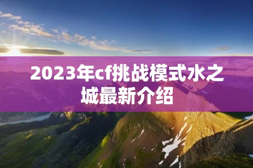 2023年cf挑战模式水之城最新介绍 2023年cf挑战模式水之城最新介绍