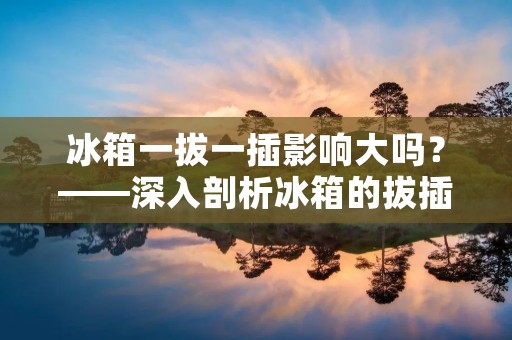 冰箱一拔一插影响大吗？——深入剖析冰箱的拔插对其寿命的影响