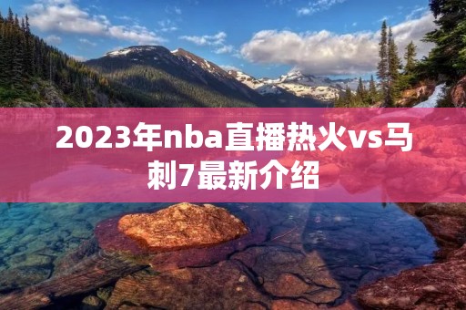 2023年nba直播热火vs马刺7最新介绍 2023年nba直播热火vs马刺7最新介绍