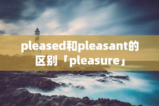 pleased和pleasant的区别「pleasure」 pleased和pleasant的区别「pleasure」