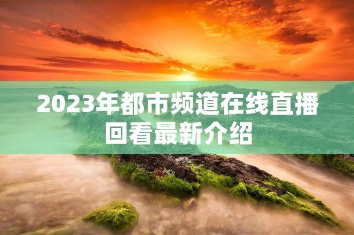2023年都市频道在线直播回看最新介绍 2023年都市频道在线直播回看最新介绍