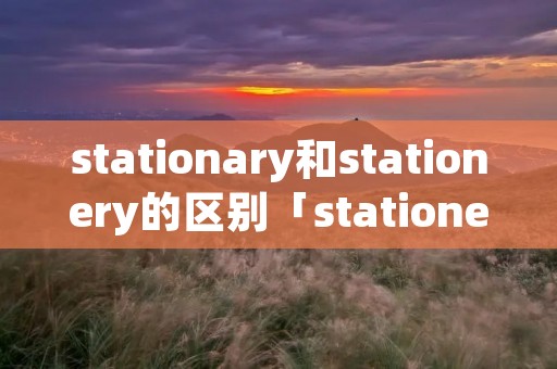 stationary和stationery的区别「stationer和stationery的区别」 stationary和stationery的区别「stationer和stationery的区别」